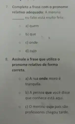 7. Complete a frase com o pronome
relativo adequado: A menina
__ eu falei está muito feliz.
a) quem
b) que
c) onde
d) cujo
8. Assinale a frase que utiliza o
pronome relativo de forma
correta.
a) A rua onde moro é
tranquila.
b) A pessoa que você disse
que conhece está aqui.
c) O menino cujo pais são
professores chegou tarde.