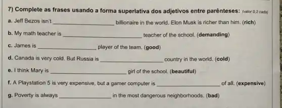 7) Complete as frases usando a forma superlativa dos adjetivos entre parênteses:(valor 0,2 cada)
a. Jeff Bezos isn't __ billionaire in the world Elon Musk is richer than him. (rich)
b. My math teacher is __ teacher of the school.(demanding)
c. James is __ player of the team (good)
d. Canada is very cold. But Russia is __ country in the world (cold)
e. I think Mary is __ girl of the school (beautiful)
f. A Playstation 5 is very expensive, but a gamer computer is __ of all. (expensive)
g. Poverty is always __ in the most dangerous neighborhoods. (bad)