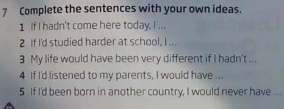 7 Complete the sentences with your own ideas.
1 If I hadn't come here today, I __
2 If I'd studied harder at school, I __
3 My life would have been very different if I hadn't __
4 If I'd listened to my parents , I would have __
5 If I'd been born in another country, I would never have