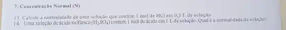 7. Concentração Normal (N)
13. Calcule a normalidade de uma solução que contém 1 mol de HCl em 0,5 L de solução.
14. Uma solução de ácido sulfúrico (H_(2)SO_(4)) contém 1 mol de ácido em 1 L de solução. Qual é a normalidade da solução?