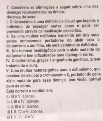 7. Considere as afirmações a seguir sobre uma das
doenças representadas na tirinha:
Herança do sexo:
1. O daltonismo 6 uma deficiência visual que impede o
Individuo de enxergar certas cores e pode ser
prevenido através de medicação especifica.
II. Se uma mulher daltônica transmitir um dos sous
genes autossomos portadores do alelo para . 0
daltonismo a um fillho ele serd certamente daltônico.
III. Um homem hemizigótico para o alelo mutante do
daltonismo tem para distinguir cores.
IV. O daltonismo, graças à engenharia genética, já tem
tratamento e cura.
V. Uma mulher heterozigótica para o daltonismo, que
recebeu de seu pai o cromossomo X, portador do gene
alelo mutante para essa doença, tem visão normal
para as cores.
Está correto o contido em:
a) III e V, apenas.
b) I, III e IV apenas.
c) II, III eV , apenas.
d) I, II, IV e V, apenas.
e) 1, II, III NeV.