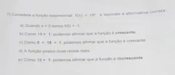 7) Considere a função exponencial f(x)=18^x
e assinale a alternativa correta:
a) Quando x=0 temos f(0)=-1
b) Como 18gt 1 podemos afirmar que a função é crescente
c) Como 0lt 18lt 1 podemos afirmar que a função é crescente
d) A função possui duas raizes reais
e) Como 18gt 1 podemos afirmar que a função é decrescente