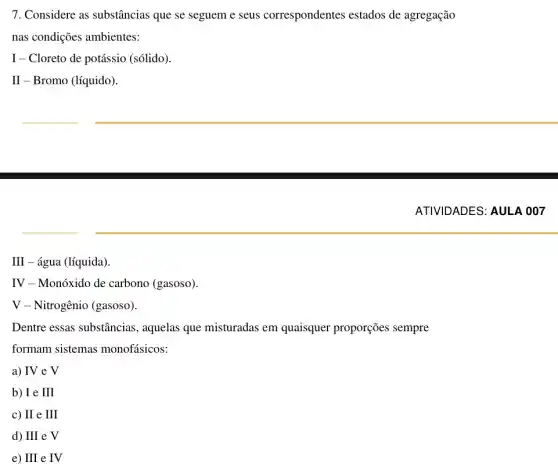 7. Considere as substâncias que se seguem e seus correspondentes estados de agregação
nas condições ambientes:
I - Cloreto de potássio (sólido).
II - Bromo (líquido).
III - água (líquida).
IV - Monóxido de carbono (gasoso).
V - Nitrogênio (gasoso).
Dentre essas substâncias , aquelas que misturadas em quaisquer proporções sempre
formam sistemas monofásicos:
a) IV e V
b) I e III
c) II e III
d) III e V
e) III e IV