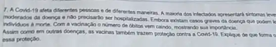 7. A Covid-19 afeta diferentes pessoas e de diferentes maneiras. A maioria dos intectados apresentard sintomas leve
moderados da doenca e nào precisardo ser hospitalizadas Embora existam casos graves da doença que podem k
individuos a morte. Com a vacinação o número de obitos vem caindo mostrando sua importancia.
Assim como em outras doenças, as vacinas também trazem proteção contra a Covid-19. Exploque de que forma o
ossa proteção.