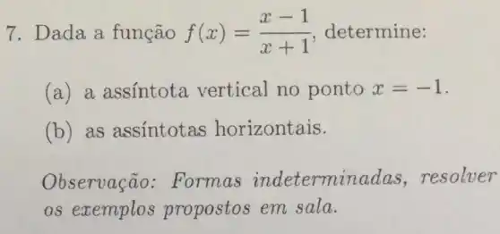 7. Dada a função f(x)=(x-1)/(x+1) determine:
(a) a assintota vertical no ponto x=-1
(b) as assintotas horizontais.
Observação : Formas indeterminadas resolver
os exemplos propostos em sala.