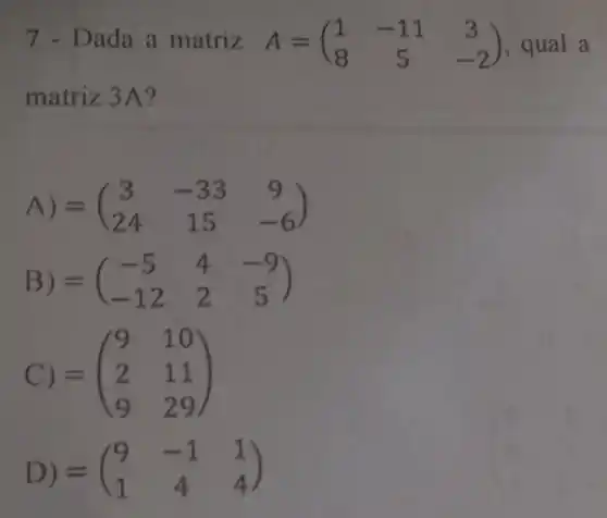 7 - Dada a matriz A=(} 1&-11&3 8&5&-2 ) qual a
matriz 3A?
A) =(} 3&-33&9 24&15&-6 )
B) =(} -5&4&-9 -12&2&5 )
C) = =(} 9&10 2&11 9&29 )
D) =(} 9&-1&1 1&4&4 )