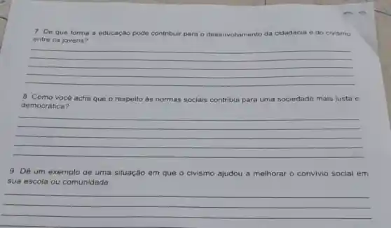 7. De que forma a educação pode contribuir para o desenvolvimento da cidadania e do civismo
entre os jovens?
__
8. Como você acha que o respeito às normas sociais contribui para uma sociedade mais justa e
democrática?
__
9. Dê um exemplo de uma situação em que o civismo ajudou a melhorar o convivio social em
sua escola ou comunidade.
__