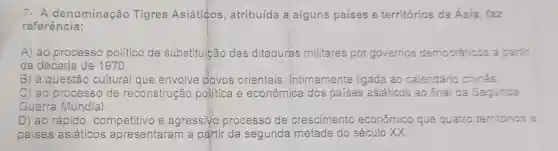 7- A denominação Tigres Asiáticos , atribuída a alguns países e territórios da Asia, faz
referência:
A) ao processo politico de substituição das ditaduras militares por governos democráticos a partir
da década de 1970.
B) à questão cultural que envolve povos orientais , intimamente ligada ao calendário chines
C) ao processo de reconstrução politica e econômica dos países asiáticos ao final da Segunda
Guerra Mundial.
D) ao rápido , competitivo e agressivo processo de crescimento econômico que quatro territários e
países asiáticos apresentaram a partir da segunda metade do século XX.