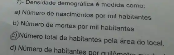 7)- Densidade demográfica é medida como:
a) Número de nascimentos por mil habitantes
b) Número de mortes por mil habitantes
(C) Número total de habitantes pela área do local.
d) Número de habitantes por quilômetre