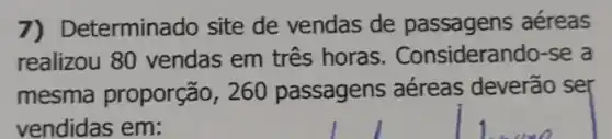 7) Determinado site de vendas de passagens aéreas
realizou 80 vendas em três horas . Considerando-se a
mesma proporção , 260 passagens aéreas deverão ser
vendidas em: