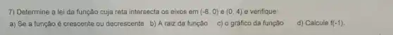 7) Determine a lei da função cuja reta intersecta os eixos em (-8,0) e (0,4) e verifique:
a) Se a função é crescente ou decrescente b) A raiz da função
c) o gráfico da função
d) Calcule f(-1)