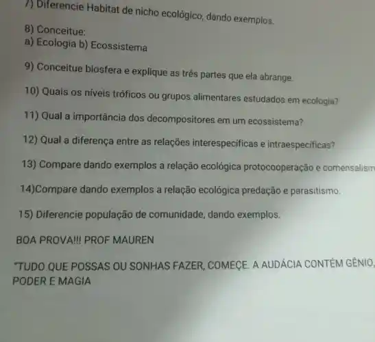 7) Diferencie Habitat de nicho ecológico , dando exemplos.
8)Conceitue:
a) Ecologia b)Ecossistema
9)Conceitue biosfera e explique as três partes que ela abrange.
10) Quais os niveis tróficos ou grupos alimentares estudados em ecologia?
11) Qual a importância dos decompositores em um ecossistema?
12) Qual a diferença entre as relações interespecificas e intraespecificas?
13)Compare dando exemplos a relação ecológica protocooperação e comensalism
14)Compare dando exemplos a relação ecológica predação e parasitismo.
15)Diferencie população de comunidade ,dando exemplos.
BOA PROVA!PROF MAUREN
"TUDO QUE POSSAS OU SONHAS FAZER , COMEGE. A AUDÁCIA CONTÉM GÊNIO,
PODER E MAGIA