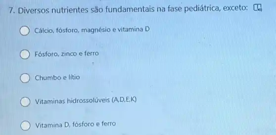 7. Diversos nutrientes são fundamentais na fase pediátrica, exceto: [4)
Cálcio, fósforo, magnésio e vitamina D
Fósforo, zinco e ferro
Chumbo e lítio
Vitaminas hidrossolúveis (A,D,E,K)
Vitamina D, fósforo e ferro