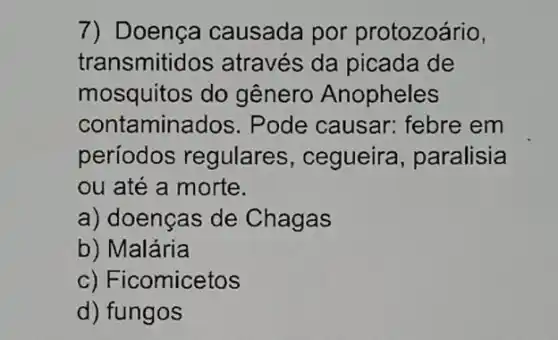 7) Doença causada por protozoário,
transmitid os através da picada de
mosquitos do gênero Anopheles
contamina dos. Pode causar febre em
periodos regulares , cegueira , paralisia
ou até a morte.
a) doenças de Chagas
b) Malária
c) Ficomicetos
d) fungos