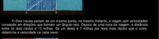 7) Dois navios partem de um mesmo ponto no mesmo instante, e viajam com velocidades
constante em direções que formam um ângulo reto . Depois de uma hora de viagem, a distância
entre os dois navios é 13 milhas. Se um deles	milhas por hora mais rápido que o outro
determine a velocidade de cada navio