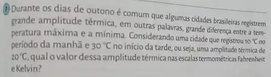 (7) Durante os dias de outono é comum que algumas cidades brasileiras registrem
grande amplitude térmica , em outras palavras ,grande diferença entre a tem-
peratura máxima e a mínima . Considerando uma cidade que registrou
10^circ C no
período da manhã e 30^circ C no início da tarde, ou seja , uma amplitude térmica de
20^circ C qualo valor dessa amplitude térmica nas escalas termométricas Fahrenheit
e Kelvin?