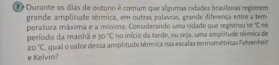 (7) Durante os dias de outono é comum que algumas cidades brasileiras registrem
grande amplitude térmica,em outras palavras ,grande diferença entre a tem-
peratura máxima e a mínima . Considerando uma cidade que registrou 10^circ C no
período da manhã e 30^circ C no início da tarde, ou seja , uma amplitude térmica de
20^circ C
gualovalordessa amplitude térmica nas escalas termométricas Fahrenheit
e Kelvin?