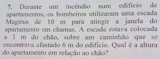 7. Durante um incêndio num edificio de
apartamer tos, os bombeiros utilizaram uma escada
Magirus de 10 m para atingir a janela do
apartamer to em chamas .A escada estava colocada
a 1 m do chão, sobre um caminhão que se
encontrava afastado 6 m do edificio . Qual é a altura
do apartame nto em relação ao chão?