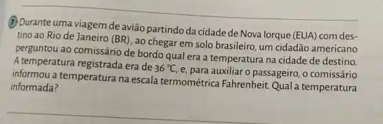 (7) Durante uma viagem de aviāo partindo da cidade de Nova lorque (EUA) com des-
tino ao Rio de Janeiro (BR), ao chegar em solo brasileiro , um cidadão americano
perguntou ao comissário de bordo qual era a temperatura na cidade de destino.
A temperatura registrada era de
36^circ C
, e, para auxiliar o passageiro, o comissário
informou a temperatura na escala termométrica Fahrenheit.Qual a temperatura
informada?