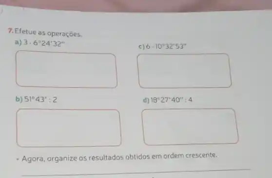 7. Efetue as operações.
a) 3cdot 6^circ 24'32''
c) 6cdot 10^circ 32'53''
square 
d) 18^circ 27'40'':4
square 
square 
b) 51^circ 43':2
square 
Agora, organize os resultados obtidos em
ordem crescente.
__