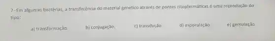 7- Em algumas bactérias, a transferência do material genético através de pontes citoplasmáticas é uma reprodução do
tipo:
a) transformação.
b) conjugação.
c) transdução.
d) esporulação.
e) gemulação