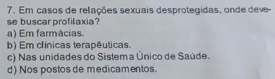 7. Em casos de relações sexuais desprotegic las, onde deve-
se buscar profilaxia?
a) Em farmácias.
b)Em clínicas terapêuticas.
c) Nas unidades do Sistema Unico de Saúde.
d) Nos postos de medicamentos.