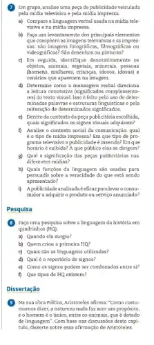 7 Em grupo, analise uma peça de publicidade veiculada
pela mídia televisiva e pela mídia impressa.
a) Compare a linguagem verbal usada na mídia tele-
visiva e na midia impressa.
b) Faça um levantamento dos principais elementos
que compôem as imagens televisivase as impres-
sas: são imagens fotográficas , filmográficas ou
videográficas? São desenhos ou pinturas?
c) Em seguida, identifique denotativamente os
objetos, animais, vegetais, minerals , pessoas
(homens, mulheres, crianças, idosos,idosas) e
cenários que aparecem na imagem.
d) Determine como a mensagem verbal direciona
a leitura conotatival significados complementatat
res) do texto visual.Isso é feito pelo uso de deter
minadas palavras e estruturas linguísticas e pela
reiteração de determinados significados.
e) Dentro do contexto da peça publicitária escolhida,
quais significados os signos visuais adquirem?
f) Analise o contexto social đa comunicação: qual
é o tipo de míđia Em que tipo de pro-
grama televisivo a publicidade é inserida? Em que
horário é exibida? A que público elas se dirigem?
g) Qual a significação das peças publicitárias nas
diferentes mídias?
h) Quais funções da são usadas para
persuadir sobre a veracidade do que está sendo
apresentado?
i) Apublicidadeanalisadaé eficaz para levaro consu-
midor a adquirir o produto ou serviço anunciado?
Pesquisa
B Faça uma pesquisa sobre a linguagem da história em
quadrinhos (HQ)
a) Quando ela surgiu?
b) Quem criou a primeira HQ?
c) Quais são as linguagens utilizadas?
d) Qualéo repertório de signos?
e) Como os signos podem ser combinados entre si?
f) Que tipos de is de HQ existem? HQ
Dissertação
Na sua obra Politica ,Aristóteles afirma:"Como costu-
mamos dizer, a natureza nada faz sem um propósito,
e o homemé o único, entre os animais, que é dotado
de linguagem". Com base nas discussões deste capi-
tulo, disserte sobre essa afirmaçãc de Aristóteles.