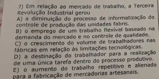 7) Em relação ao mercado de trabalho , a Terceira
Revolução Industrial gerou
A) a diminuiç io do processo de informatização do
controle de produção das unidades fabris.
B) 0 emprego de um trabalho flexivel baseado na
demanda do mercado e no controle de qualidade.
C) o crescimento do volume de trabalhadores nas
fábricas em relação às limitações tecnológicas.
D) a destinação do trabalhador para a realização
de uma única tarefa dentro do processo produtivo.
E) o aumento do repetitivo e alienado
para a fabricação de mercadorias artesanais.