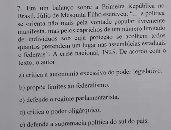 7- Em um balanço sobre a Primeira República no
Brasil, Júlio de Mesquita Filho escreveu: __ a política
se orienta não mais pela vontade popular livremente
manifesta, mas pelos caprichos de um número limitado
de individuos sob cuja proteção se acolhem todos
quantos pretendem um lugar nas assembleias estaduais
e federais". A crise nacional, 1925 . De acordo com o
texto, o autor
a) critica a autonomia excessiva do poder legislativo.
b) propõe limites ao federalismo.
c) defende o regime parlamentarista.
d) critica o poder oligárquico.
e) defende a supremacia política do sul do país.