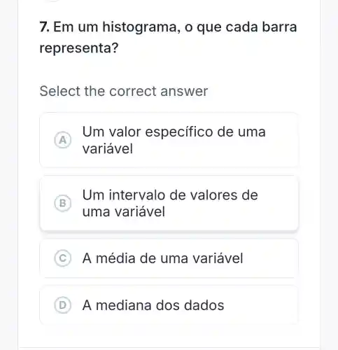 7. Em um histogran la, o que cada barra
representa?
Select the correct answer
A
Um valor especifico de uma
A
variável
B
Um intervalo de valores de
B
uma variável
C ) A média de uma variável
D ) A mediana dos dados