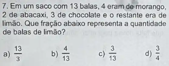 7. Em um saco com 13 balas, 4 eram de morango,
2 de abacaxi, 3 de chocolate e o restante era de
limão. Que fração abaixo representa a quantidade
de balas de limão?
a) (13)/(3)
b) (4)/(13)
C) (3)/(13)
d) (3)/(4)