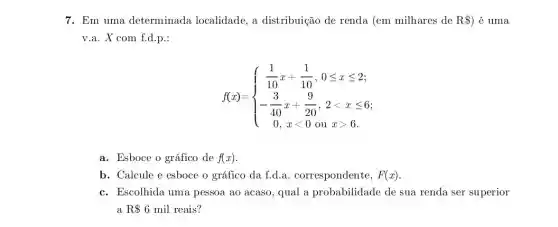 7. Em uma determinada localidade , a distribuição de renda (em milhares de R)é uma
v.a. X com f.d.p.:
f(x)= ) (1)/(10)x+(1)/(10),0leqslant xleqslant 2 -(3)/(40)x+(9)/(20),2lt xleqslant 6 0,xlt 0ouxgt 6 
a. Esboce o gráfico de f(x)
b. Calcule e esboce o gráfico da f.d.. correspondente, F(x)
c. Escolhida uma pessoa ao acaso, qual a probabilidade de sua renda ser superior
a R 6 mil reais?