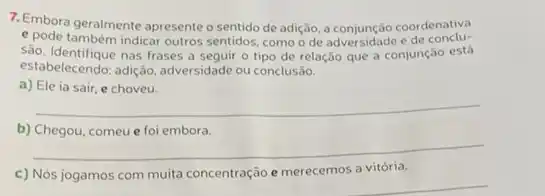 7. Embora geralmente apresente sentido de adição, a coordenativa
e pode também indicar outros sentidos como o de adversidade e de conclu.
sào. Identifique nas frases seguir o tipo de relação que a conjunção está
estabelecendo: adiçán, adversidade ou conclusão.
a) Ele ia sair e choveu.
__
b) Chegou, comeu e foi embora.
__
c) Nós jogamos com muita concentração e merecemos a vitória.
__