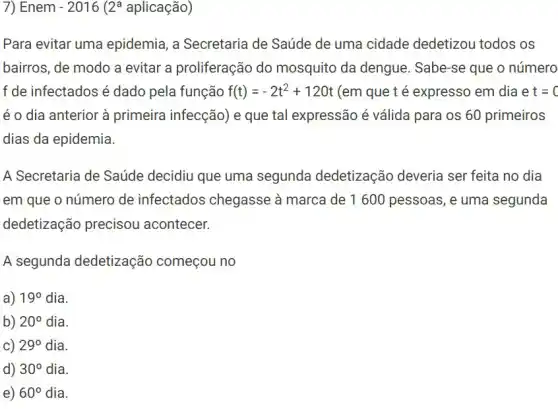 7) Enem -2016 2^a aplicação)
Para evitar uma epidemia, a Secretaria de Saúde de uma cidade dedetizou todos os
bairros, de modo a evitar a proliferação do mosquito da dengue . Sabe-se que o número
f de infectados é dado pela função f(t)=-2t^2+120t (em que t é expresso em dia e t=0
é o dia anterior à primeira infecção) e que tal expressão é válida para os 60 primeiros
dias da epidemia.
A Secretaria de Saúde decidiu que uma segunda dedetização deveria ser feita no dia
em que o número de infectados chegasse à marca de 1600 pessoas, e uma segunda
dedetização precisou acontecer.
A segunda dedetização começou no
a) 19^circ  dia.
b) 20^circ  dia.
C) 29^circ  dia.
d) 30^circ  dia.
e) 60^circ  dia.