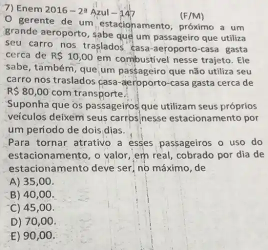 7) Enem 2016-23 Azul-147
(F/M)
gerente de um estacionamento, próximo a um
grande aeroporto, sabe que um passageiro que utiliza
seu carro nos traslados casa -aeroporto-casa gasta
cerca de R 10,00
em combustivel nesse trajeto. Ele
sabe, também, que, um passageiro que não utiliza seu
carro nos traslados casa -aeroporto-casa gasta cerca de
R 80,00 com transporte.
Suponha que os passageiros que utilizam seus próprios
veiculos deixem seus carrosinesse estacionamento por
um periodo de dois dias.
Para tornar atrativo a esses passageiros o uso do
estacionamento, o valor, em real, cobrado por dia de
estacionamento deve ser, no máximo, de
A) 35,00 .
B) 40,00 .
C) 45 ,00.
D) 70 ,00.
E) 90 ,00.