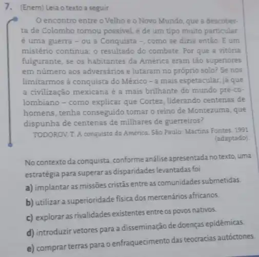 7. (Enem) Leiao texto a seguir.
encontro entre o Velho e o Novo Mundo, que a descober-
ta de Colombo tornou possivel, é de um tipo muito particular
é uma guerra -ou a Conquista -como se dizia então. E um
mistério continua o resultado do combate. Por que a vitória
fulgurante, se os habitantes da América eram tão superiores
em número aos adversários e lutaram no próprio solo? Se nos
limitarmos à conquista do México - a mais espetacular, já que
a civilização mexicana é a mais brilhante do mundo pré-co-
lombiano - como explicar que Cortez, liderando centenas de
homens, tenha conseguido tomar o reino de Montezuma, que
dispunha de centenas de milhares de guerreiros?
TODOROV. T. A conquista da América São Paulo: Martins Fontes. 1991
(adaptado).
No contexto da conquista, conforme análise apresentada no texto, uma
estratégia para superar as disparidades levantadas foi
a) implantar as missões cristãs entre as comunidades submetidas.
b) utilizar a superioridade fisica dos mercenários africanos.
c) exploraras rivalidades existentes entre os povos nativos.
d) introduzir vetores para a disseminação de doenças epidêmicas.
c) comprasterras para oenfraquecimento das teocracias autóctones