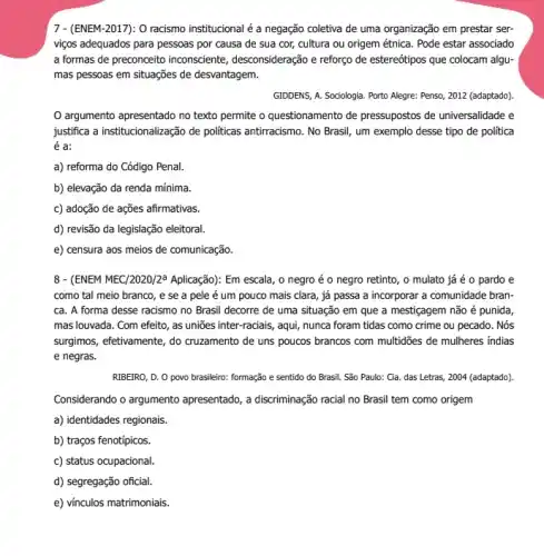 7 - (ENEM-2017): 0 racismo institucional é a negação coletiva de uma organização em prestar ser-
viços adequados para pessoas por causa de sua cor, cultura ou origem étnica. Pode estar associado
a formas de preconceito inconsciente, desconsideração e reforço de estereótipos que colocam algu-
mas pessoas em situações de desvantagem.
GIDDENS, A. Sociologia. Porto Alegre: Penso, 2012 (adaptado)
argumento apresentado no texto permite o questionamento de pressupostos de universalidade e
justifica a institucionalização de politicas antiracismo. No Brasil um exemplo desse tipo de política
é a:
a) reforma do Código Penal.
b) elevação da renda mínima.
c) adoção de ações afirmativas.
d) revisão da legislação eleitoral.
e) censura aos meios de comunicação.
8- (ENEM MEC/2020/2a Aplicação): Em escala, o negro é o negro retinto, o mulato já é o pardo e
como tal meio branco , e se a pele é um pouco mais clara, já passa a incorporar a comunidade bran-
ca. A forma desse racismo no Brasil decorre de uma situação em que a mestiçagem não é punida,
mas louvada. Com efeito , as uniões inter-raciais , aqui, nunca foram tidas como crime ou pecado . Nós
surgimos, efetivamente, do cruzamento de uns poucos brancos com multidões de mulheres indias
e negras.
RIBEIRO, D. O povo brasileiro: formação e sentido do Brasil. São Paulo:Ga. das Letras, 2004 (adaptado).
Considerando o argumento apresentado, a discriminação racial no Brasil tem como origem
a) identidades regionais.
b) traços fenotípicos.
c) status ocupacional.
d) segregação oficial.
e) vínculos matrimoniais.