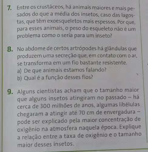 7. Entre os crustáceos , há animais maiorese mais pe-
sados do que a média dos insetos , caso das lagos-
tas, que têm exoesqueletos mais espessos. Por que,
para esses animais, o peso do esqueleto não é um
problema como o seria para um inseto?
8. No abdome de certos artrópodes há glândulas que
produzem uma secreção que, em contato com o ar,
se transforma em um fio bastante resistente.
a) De que animais estamos falando?
b) Qualé a função desses fios?
9. Alguns cientistas acham que o tamanho maior
que alguns insetos atingiram no passado - há
cerca de 300 ) milhões de anos , algumas libélulas
chegaram a atingir até 70 cm de envergadura -
pode ser explicado pela maior concentração de
oxigênio na atmosfera naquela época. Explique
a relação entre a taxa de oxigênio e o tamanho
maior desses insetos.