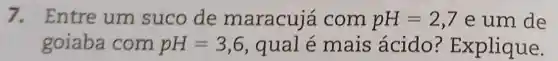 7. Entre um suco de maracuje com pH=2,7 e um de
goiaba com pH=3,6 , qual é mais ácido ? Explique.