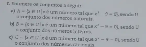 7. Enumere os conjuntos a seguir.
a) A= xin Uvert xin um numero tal que x^2-9=0  sendo U
conjunto dos números naturais.
b) B= xin Uvert xin um nimero tal que x^2-9=0  sendo U
conjunto dos números inteiros.
c) C= xin Uvert xin um numero tal que x^2-9=0  sendoU
conjunto dos números racionais.