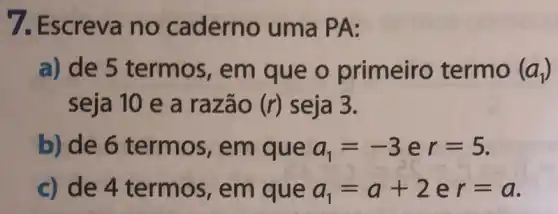 7. Escreva no caderno uma PA:
a) de 5 termos, em que o primeiro termo (a_(1))
seja 10 e a razão (r) seja 3.
b) de 6 termos,em que a_(1)=-3er=5
c) de 4 termos,em que a_(1)=a+2 e r=a