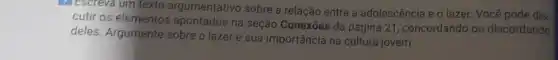 7 Escreva um texto argumentativo sobre a relação entre a adolescência e o lazer Você pode dis
cutir os elementos apontados na seção Conexōes da página 21 concordando ou discordando
deles. Argumente sobre o lazer e sua importância na cultura jovem.