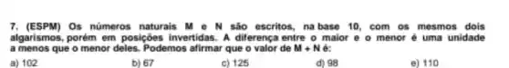 7. (ESPM)Os nümeros naturais M - N são escritos na base 10, com os mesmos dois
algarismos, porém em posições invertidas. A dilerença entre o maior e o menor é uma unidade
a menos que o menor deles. Podemos afirmar que o valor de M+N ec
a) 102
b) 67
c) 125
d) 98
e) 110