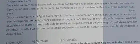 7 Este texto é uma:
"As casinhas eram alug das pormeseas tinas por dia tudo pago adiantado. O) ireço de cada tina metendo
água, quinhentos réis, Jabão a parte. As moradoras do cortiço tinham prefe encia e nǎo pagavam nada
lavar
para
Graças a abundância d água que lá havia como em nenhuma outra parte, 1-graças 30 multo espaço de
que se dispunha no cottiço para estender a roupa, a concorrêncla as tinas /lão se fez esperar, acudiram
lavadeiras de todos os bontos da cidade, entre elas algumas vindas de bem onge. E, mal vagava uma das
casinhas, ou um quart um canto onde coubesse um colchǎo, surgia unja nuvem de pretendentes a
disputá-los."
a) Descrição
b) flarração
c) Dissertação
c) Disser troducin desenvolvimento e conclusão e expōe ideias