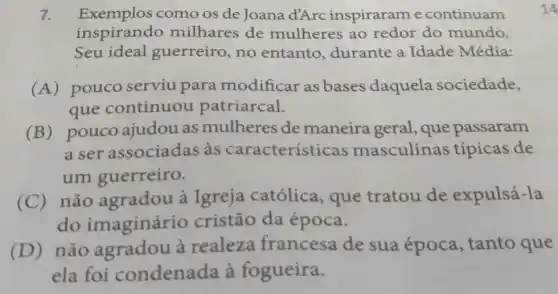 7. Exemplos como os de Joana d'Arc inspirarame continuam
inspirando milhares de mulheres ao redor do mundo.
Seu ideal guerreiro, no entanto durante a Idade Média:
(A) pouco serviu para modificar as bases daquela sociedade,
que continuou patriarcal.
(B) pouco ajudou as mulheres de maneirageral , que passaram
a ser associadas às características masculinas típicas de
um guerreiro.
(C) não agradou à Igreja católica que tratou de expulsá-la
do imaginário cristão da época.
(D) não agradou à realeza francesa de sua época , tanto que
ela foi condenada à fogueira.
14