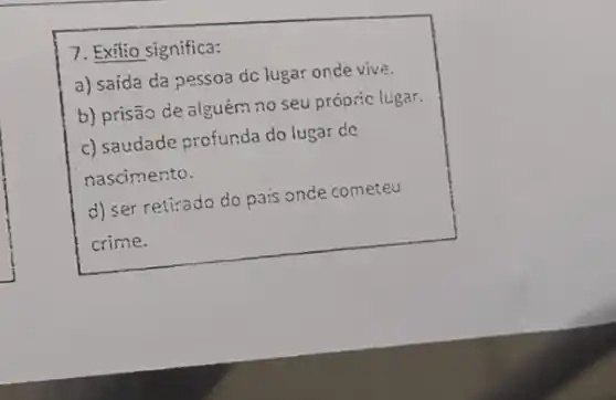 7. Exilio significa:
a) saída da pessoa dc lugar onde vive.
b) prisão de alguém no seu própric lugar.
c) saudade profunda do lugar de
nascimento.
d) ser retirado do pais oncle cometeu
crime.