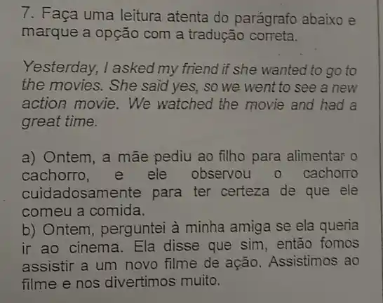 7. Faça uma leitura atenta do parágrafo abaixo e
marque a opção com a tradução correta.
Yesterday, I asked my friend if she wanted to go to
the movies. She said yes, so we went to see a new
action movie.We watched the movie and had a
great time.
a) Ontem, a mãe pediu ao filho para alimentar o
cachorro,e ele observou o cachorto
cuidadosan lente para ter certeza de que ele
comeu a comida.
b) Ontem, perguntei à minha amiga se ela queria
ir ao cinema. Ela disse que sim, então fomos
assistir a um novo filme de ação Assistimos ao
filme e nos divertimos muito.