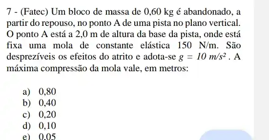 7 - (Fatec) Um bloco de massa de 0,60 kg é abandonado, a
partir do repouso, no ponto A de uma pista no plano vertical.
ponto A está a 2,0 m de altura da base da pista , onde está
fixa uma mola de constante elástica 150N/m . São
despreziveis os efeitos do atrito e adota-se g=10m/s^2 . A
máxima compressão da mola vale, em metros:
a) 0,80
b) 0,40
c) 0,2 o
d) 0,1 o
e) 0.015