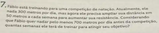 7. Fábio está treinando para uma competição de natação. Atualmente ele
nada 300 metros por dia, mas agora ele precisa ampliar sua distância em
50 metros a cada semana para aumentar sua resistência . Consider ando
que Fábio quer nadar pelo menos 700 metros por dia antes da competição,
quantas semanas ele terá de treinar para atingir seu objetivo?