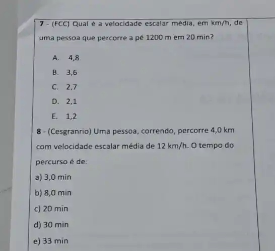 7 - (FCC) Qual é a velocidade escalar média, em km/h de
uma pessoa que percorre a pé 1200 mem 20 min?
A. 4,8
B. 3,6
C. 2,7
D. 2,1
E. 1,2
8 - (Cesgranrio) Uma pessoa, correndo percorre 4,0 km
com velocidade escalar média de 12km/h O tempo do
percurso é de:
a) 3,0 min
b) 8,0 min
c) 20 min
d) 30 min
e) 33 min